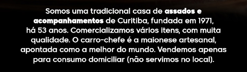 Somos uma tradicional casa de assados e acompanhamentos de Curitiba, fundada em 1971, há 53 anos. Comercializamos vários itens, com muita qualidade. O carro-chefe é a maionese artesanal, apontada como a melhor do mundo. Vendemos apenas para consumo domiliciar (não servimos no local).